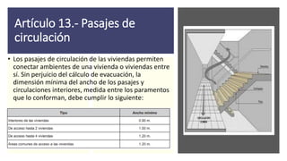 Artículo 13.- Pasajes de
circulación
• Los pasajes de circulación de las viviendas permiten
conectar ambientes de una vivienda o viviendas entre
sí. Sin perjuicio del cálculo de evacuación, la
dimensión mínima del ancho de los pasajes y
circulaciones interiores, medida entre los paramentos
que lo conforman, debe cumplir lo siguiente:
 