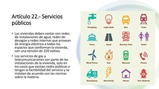 Artículo 22.- Servicios
públicos
• Las viviendas deben contar con redes
de instalaciones de agua, redes de
desagüe y redes internas que provean
de energía eléctrica a todos los
espacios que conforman la vivienda,
con una tensión de 220 voltios.
• Los servicios de gas y
telecomunicaciones son parte de las
instalaciones de la vivienda, solo en
los casos que existan redes públicas o
tengan la factibilidad del servicio y se
instalan de acuerdo con las normas
sobre la materia.
 