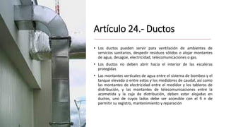 Artículo 24.- Ductos
• Los ductos pueden servir para ventilación de ambientes de
servicios sanitarios, despedir residuos sólidos o alojar montantes
de agua, desagüe, electricidad, telecomunicaciones o gas.
• Los ductos no deben abrir hacia el interior de las escaleras
protegidas
• Las montantes verticales de agua entre el sistema de bombeo y el
tanque elevado o entre estos y los medidores de caudal, así como
las montantes de electricidad entre el medidor y los tableros de
distribución, y las montantes de telecomunicaciones entre la
acometida y la caja de distribución, deben estar alojadas en
ductos, uno de cuyos lados debe ser accesible con el fi n de
permitir su registro, mantenimiento y reparación
 