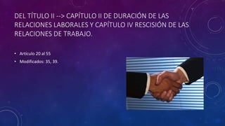 DEL TÍTULO II --> CAPÍTULO II DE DURACIÓN DE LAS
RELACIONES LABORALES Y CAPÍTULO IV RESCISIÓN DE LAS
RELACIONES DE TRABAJO.
• Artículo 20 al 55
• Modificados: 35, 39.
 