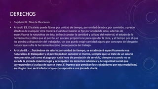 DERECHOS
• Capítulo III Días de Descanso
• Artículo 83. El salario puede fijarse por unidad de tiempo, por unidad de obra, por comisión, a precio
alzado o de cualquier otra manera. Cuando el salario se fije por unidad de obra, además de
especificarse la naturaleza de ésta, se hará constar la cantidad y calidad del material, el estado de la
herramienta y útiles que el patrón, en su caso, proporcione para ejecutar la obra, y el tiempo por el que
los pondrá a disposición del trabajador, sin que pueda exigir cantidad alguna por concepto del desgaste
natural que sufra la herramienta como consecuencia del trabajo.
• Artículo 83.- ...Tratándose de salario por unidad de tiempo, se establecerá específicamente esa
naturaleza. El trabajador y el patrón podrán convenir el monto, siempre que se trate de un salario
remunerador, así como el pago por cada hora de prestación de servicio, siempre y cuando no se
exceda la jornada máxima legal y se respeten los derechos laborales y de seguridad social que
correspondan a la plaza de que se trate. El ingreso que perciban los trabajadores por esta modalidad,
en ningún caso será inferior al que corresponda a una jornada diaria.
 