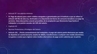 • Artículo 97. Los salarios mínimos
• IV. Pago de abonos para cubrir créditos otorgados o garantizados por el Instituto a que se refiere el
artículo 103 Bis de esta Ley, destinados a la adquisición de bienes de consumo duradero o al pago de
servicios. Estos descuentos estarán precedidos de la aceptación que libremente haya hecho el
trabajador y no podrán exceder del 10% del salario.
• Capítulo VII
• Normas Protectoras y Privilegios del Salario
• Artículo 101. …Previo consentimiento del trabajador, el pago del salario podrá efectuarse por medio
de depósito en cuenta bancaria, tarjeta de débito, transferencias o cualquier otro medio electrónico.
Los gastos o costos que originen estos medios alternativos de pago serán cubiertos por el patrón.
 