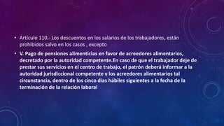 • Artículo 110.- Los descuentos en los salarios de los trabajadores, están
prohibidos salvo en los casos , excepto
• V. Pago de pensiones alimenticias en favor de acreedores alimentarios,
decretado por la autoridad competente.En caso de que el trabajador deje de
prestar sus servicios en el centro de trabajo, el patrón deberá informar a la
autoridad jurisdiccional competente y los acreedores alimentarios tal
circunstancia, dentro de los cinco días hábiles siguientes a la fecha de la
terminación de la relación laboral
 