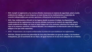• XVII. Cumplir el reglamento y las normas oficiales mexicanas en materia de seguridad, salud y medio
ambiente de trabajo, así como disponer en todo tiempo de los medicamentos y materiales de
curación indispensables para prestar oportuna y eficazmente los primeros auxilios;
• XVIII. Fijar visiblemente y difundir en los lugares donde se preste el trabajo, las disposiciones
conducentes de los reglamentos y las normas oficiales mexicanas en materia de seguridad, salud y
medio ambiente de trabajo, así como el texto íntegro del o los contratos colectivos de trabajo que
rijan en la empresa; asimismo, se deberá difundir a los trabajadores la información sobre los riesgos y
peligros a los que están expuestos;
• XXVII.- Proporcionar a las mujeres embarazadas la protección que establezcan los reglamentos.
• XXVII Bis. Otorgar permiso de paternidad de cinco días laborables con goce de sueldo, a los hombres
trabajadores, por el nacimiento de sus hijos y de igual manera en el caso de la adopción de un infante;
 