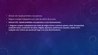 • Artículo 133. Queda prohibido a los patrones
• Negarse a aceptar trabajadores por razón de edad o de su sexo;
• Artículo 133.- Queda prohibido a los patrones o a sus representantes:
• I. Negarse a aceptar trabajadores por razón de origen étnico o nacional, género, edad, discapacidad,
condición social, condiciones de salud, religión, opiniones, preferencias sexuales, estado civil o
cualquier otro criterio que pueda dar lugar a un acto discriminatorio;
•
 