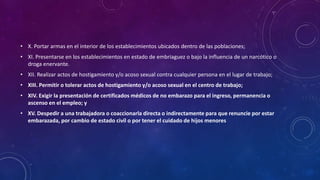• X. Portar armas en el interior de los establecimientos ubicados dentro de las poblaciones;
• XI. Presentarse en los establecimientos en estado de embriaguez o bajo la influencia de un narcótico o
droga enervante.
• XII. Realizar actos de hostigamiento y/o acoso sexual contra cualquier persona en el lugar de trabajo;
• XIII. Permitir o tolerar actos de hostigamiento y/o acoso sexual en el centro de trabajo;
• XIV. Exigir la presentación de certificados médicos de no embarazo para el ingreso, permanencia o
ascenso en el empleo; y
• XV. Despedir a una trabajadora o coaccionarla directa o indirectamente para que renuncie por estar
embarazada, por cambio de estado civil o por tener el cuidado de hijos menores
 