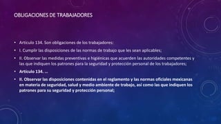 OBLIGACIONES DE TRABAJADORES
• Artículo 134. Son obligaciones de los trabajadores:
• I. Cumplir las disposiciones de las normas de trabajo que les sean aplicables;
• II. Observar las medidas preventivas e higiénicas que acuerden las autoridades competentes y
las que indiquen los patrones para la seguridad y protección personal de los trabajadores;
• Artículo 134. …
• II. Observar las disposiciones contenidas en el reglamento y las normas oficiales mexicanas
en materia de seguridad, salud y medio ambiente de trabajo, así como las que indiquen los
patrones para su seguridad y protección personal;
 