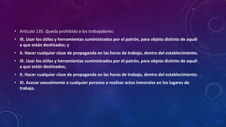 • Artículo 135. Queda prohibido a los trabajadores:
• IX. Usar los útiles y herramientas suministrados por el patrón, para objeto distinto de aquél
a que están destinados; y
• X. Hacer cualquier clase de propaganda en las horas de trabajo, dentro del establecimiento.
• IX. Usar los útiles y herramientas suministrados por el patrón, para objeto distinto de aquél
a que están destinados;
• X. Hacer cualquier clase de propaganda en las horas de trabajo, dentro del establecimiento.
• XI. Acosar sexualmente a cualquier persona o realizar actos inmorales en los lugares de
trabajo.
 