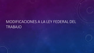 MODIFICACIONES A LA LEY FEDERAL DEL
TRABAJO
 