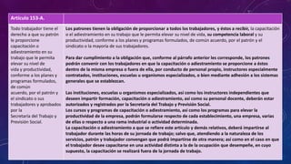 Artículo 153-A.
Todo trabajador tiene el
derecho a que su patrón
le proporcione
capacitación o
adiestramiento en su
trabajo que le permita
elevar su nivel de
vida y productividad,
conforme a los planes y
programas formulados,
de común
acuerdo, por el patrón y
el sindicato o sus
trabajadores y aprobados
por la
Secretaría del Trabajo y
Previsión Social.
Los patrones tienen la obligación de proporcionar a todos los trabajadores, y éstos a recibir, la capacitación
o el adiestramiento en su trabajo que le permita elevar su nivel de vida, su competencia laboral y su
productividad, conforme a los planes y programas formulados, de común acuerdo, por el patrón y el
sindicato o la mayoría de sus trabajadores.
Para dar cumplimiento a la obligación que, conforme al párrafo anterior les corresponde, los patrones
podrán convenir con los trabajadores en que la capacitación o adiestramiento se proporcione a éstos
dentro de la misma empresa o fuera de ella, por conducto de personal propio, instructores especialmente
contratados, instituciones, escuelas u organismos especializados, o bien mediante adhesión a los sistemas
generales que se establezcan.
Las instituciones, escuelas u organismos especializados, así como los instructores independientes que
deseen impartir formación, capacitación o adiestramiento, así como su personal docente, deberán estar
autorizados y registrados por la Secretaría del Trabajo y Previsión Social.
Los cursos y programas de capacitación o adiestramiento, así como los programas para elevar la
productividad de la empresa, podrán formularse respecto de cada establecimiento, una empresa, varias
de ellas o respecto a una rama industrial o actividad determinada.
La capacitación o adiestramiento a que se refiere este artículo y demás relativos, deberá impartirse al
trabajador durante las horas de su jornada de trabajo; salvo que, atendiendo a la naturaleza de los
servicios, patrón y trabajador convengan que podrá impartirse de otra manera; así como en el caso en que
el trabajador desee capacitarse en una actividad distinta a la de la ocupación que desempeñe, en cuyo
supuesto, la capacitación se realizará fuera de la jornada de trabajo.
 