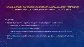 ES EL CONJUNTO DE DISPOSICIONES OBLIGATORIAS PARA TRABAJADORES Y PATRONES EN
EL DESARROLLO DE LOS TRABAJOS EN UNA EMPRESA O ESTABLECIMIENTO.
OBJETIVOS:
• Los objetivos pueden ser para el trabajador, para la empresa y para la sociedad.
• Instrumento de orden jurídico, constituye gran ayuda para la admón. de RH.
• Norma las relaciones laborales de la empresa.
• Sirve de complemento a las disposiciones de derecho laboral, se le confiere al patrón la facultad
para formularlo.
• El Art. 423 de la LFT, establece los elementos o materias que deban contemplar el reglamento
interior
 