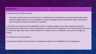 Artículo 153-C
El adiestramiento tendrá por objeto:
I. Actualizar y perfeccionar los conocimientos y habilidades de los trabajadores y proporcionarles información
para que puedan aplicar en sus actividades las nuevas tecnologías que los empresarios deben implementar
para incrementar la productividad en las empresas;
II. Hacer del conocimiento de los trabajadores sobre los riesgos y peligros a que están expuestos durante el
desempeño de sus labores, así como las disposiciones contenidas en el reglamento y las normas oficiales mexicanas
en materia de seguridad, salud y medio ambiente de trabajo que les son aplicables, para prevenir riesgos de
trabajo;
III. Incrementar la productividad; y
IV. En general mejorar el nivel educativo, la competencia laboral y las habilidades de los trabajadores.
 