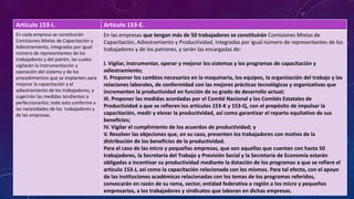 Artículo 153-I. Artículo 153-E.
En cada empresa se constituirán
Comisiones Mixtas de Capacitación y
Adiestramiento, integradas por igual
número de representantes de los
trabajadores y del patrón, las cuales
vigilarán la instrumentación y
operación del sistema y de los
procedimientos que se implanten para
mejorar la capacitación y el
adiestramiento de los trabajadores, y
sugerirán las medidas tendientes a
perfeccionarlos; todo esto conforme a
las necesidades de los trabajadores y
de las empresas.
En las empresas que tengan más de 50 trabajadores se constituirán Comisiones Mixtas de
Capacitación, Adiestramiento y Productividad, integradas por igual número de representantes de los
trabajadores y de los patrones, y serán las encargadas de:
I. Vigilar, instrumentar, operar y mejorar los sistemas y los programas de capacitación y
adiestramiento;
II. Proponer los cambios necesarios en la maquinaria, los equipos, la organización del trabajo y las
relaciones laborales, de conformidad con las mejores prácticas tecnológicas y organizativas que
incrementen la productividad en función de su grado de desarrollo actual;
III. Proponer las medidas acordadas por el Comité Nacional y los Comités Estatales de
Productividad a que se refieren los artículos 153-K y 153-Q, con el propósito de impulsar la
capacitación, medir y elevar la productividad, así como garantizar el reparto equitativo de sus
beneficios;
IV. Vigilar el cumplimiento de los acuerdos de productividad; y
V. Resolver las objeciones que, en su caso, presenten los trabajadores con motivo de la
distribución de los beneficios de la productividad.
Para el caso de las micro y pequeñas empresas, que son aquellas que cuentan con hasta 50
trabajadores, la Secretaría del Trabajo y Previsión Social y la Secretaría de Economía estarán
obligadas a incentivar su productividad mediante la dotación de los programas a que se refiere el
artículo 153-J, así como la capacitación relacionada con los mismos. Para tal efecto, con el apoyo
de las instituciones académicas relacionadas con los temas de los programas referidos,
convocarán en razón de su rama, sector, entidad federativa o región a los micro y pequeños
empresarios, a los trabajadores y sindicatos que laboran en dichas empresas.
 