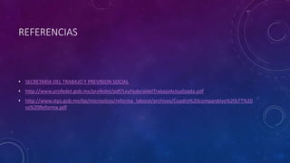 REFERENCIAS
• SECRETARIA DEL TRABAJO Y PREVISION SOCIAL
• http://www.profedet.gob.mx/profedet/pdf/LeyFederaldelTrabajoActualizada.pdf
• http://www.stps.gob.mx/bp/micrositios/reforma_laboral/archivos/Cuadro%20comparativo%20LFT%20
vs%20Reforma.pdf
 