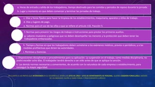 EN CUANTO A LAS PARTES QUE INTERVIENEN EN SU DESARROLLO, SERÁN LOS JEFES DE LÍNEA Y JEFES DE DEPARTAMENTO DE PERSONAL, QUIENES DEBERÁN FORMULARLO, ADEMÁS
DE UN ABOGADO, QUIÉN LE DARÁ FORMA Y PROCEDIMIENTO JURÍDICO.
a. Horas de entrada y salida de los trabajadores, tiempo destinado para las comidas y periodos de reposo durante la jornada.
b. Lugar y momento en que deben comenzar y terminar las jornadas de trabajo.
c. Días y horas fijados para hacer la limpieza de los establecimientos, maquinaria, aparatos y útiles de trabajo.
d. Días y lugares de pago.
e. Normas para el uso de las sillas a que se refiere el artículo 132, fracción 5.
f. Normas para prevenir los riesgos de trabajo e instrucciones para prestar los primeros auxilios.
g. Labores insalubres y peligrosas que no deben desempeñar los menores y la protección que deben tener las
trabajadoras embarazadas.
h. Tiempo y formas en que los trabajadores deben someterse a los exámenes médicos, previos o periódicos, y a las
medidas profilácticas que dicten las autoridades.
i. Permisos y licencias.
j. Disposiciones disciplinarias y procedimientos para su aplicación. La suspensión en el trabajo, como medida disciplinaria, no
podrá exceder ocho días. El trabajador tendrá derecho a ser oído antes de que se aplique la sanción.
k. Las demás normas necesarias y convenientes, de acuerdo con la naturaleza de cada empresa o establecimiento, para
conseguir la mayor seguridad.
 