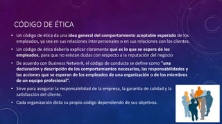 CÓDIGO DE ÉTICA
• Un código de ética da una idea general del comportamiento aceptable esperado de los
empleados, ya sea en sus relaciones interpersonales o en sus relaciones con los clientes.
• Un código de ética debería explicar claramente qué es lo que se espera de los
empleados, para que no existan dudas con respecto a la reputación del negocio
• De acuerdo con Business Network, el código de conducta se define como "una
declaración y descripción de los comportamientos necesarios, las responsabilidades y
las acciones que se esperan de los empleados de una organización o de los miembros
de un equipo profesional".
• Sirve para asegurar la responsabilidad de la empresa, la garantía de calidad y la
satisfacción del cliente.
• Cada organización dicta su propio código dependiendo de sus objetivos.
 
