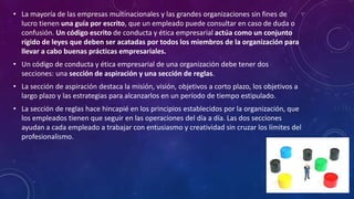 • La mayoría de las empresas multinacionales y las grandes organizaciones sin fines de
lucro tienen una guía por escrito, que un empleado puede consultar en caso de duda o
confusión. Un código escrito de conducta y ética empresarial actúa como un conjunto
rígido de leyes que deben ser acatadas por todos los miembros de la organización para
llevar a cabo buenas prácticas empresariales.
• Un código de conducta y ética empresarial de una organización debe tener dos
secciones: una sección de aspiración y una sección de reglas.
• La sección de aspiración destaca la misión, visión, objetivos a corto plazo, los objetivos a
largo plazo y las estrategias para alcanzarlos en un período de tiempo estipulado.
• La sección de reglas hace hincapié en los principios establecidos por la organización, que
los empleados tienen que seguir en las operaciones del día a día. Las dos secciones
ayudan a cada empleado a trabajar con entusiasmo y creatividad sin cruzar los límites del
profesionalismo.
 