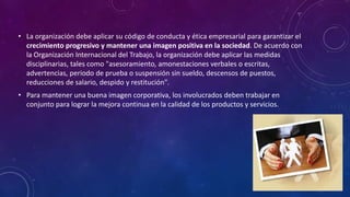 • La organización debe aplicar su código de conducta y ética empresarial para garantizar el
crecimiento progresivo y mantener una imagen positiva en la sociedad. De acuerdo con
la Organización Internacional del Trabajo, la organización debe aplicar las medidas
disciplinarias, tales como "asesoramiento, amonestaciones verbales o escritas,
advertencias, periodo de prueba o suspensión sin sueldo, descensos de puestos,
reducciones de salario, despido y restitución".
• Para mantener una buena imagen corporativa, los involucrados deben trabajar en
conjunto para lograr la mejora continua en la calidad de los productos y servicios.
 
