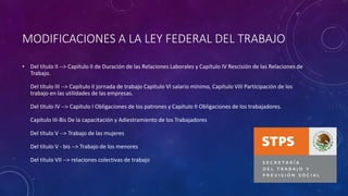 MODIFICACIONES A LA LEY FEDERAL DEL TRABAJO
• Del título II --> Capítulo II de Duración de las Relaciones Laborales y Capítulo IV Rescisión de las Relaciones de
Trabajo.
Del título III --> Capítulo II jornada de trabajo Capítulo VI salario mínimo, Capítulo VIII Participación de los
trabajo en las utilidades de las empresas.
Del título IV --> Capítulo I Obligaciones de los patrones y Capítulo II Obligaciones de los trabajadores.
Capítulo III-Bis De la capacitación y Adiestramiento de los Trabajadores
Del título V --> Trabajo de las mujeres
Del título V - bis --> Trabajo de los menores
Del título VII --> relaciones colectivas de trabajo
 