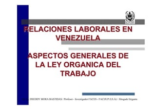 RELACIONES LABORALES EN
       VENEZUELA

    ASPECTOS GENERALES DE
     LA LEY ORGANICA DEL
           TRABAJO


M. Sc. FREDDY MORA BASTIDAS / Profesor - Investigador FACES - FACIJUP (ULA) / Abogado litigante
 