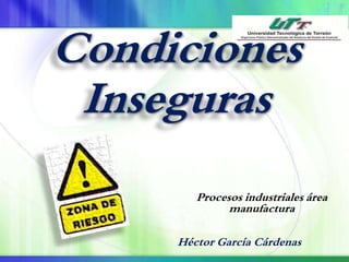 Condiciones 
Inseguras 
Procesos industriales área 
manufactura 
Héctor García Cárdenas 
 