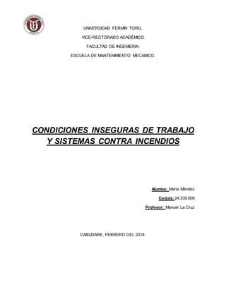 UNIVERSIDAD FERMÍN TORO.
VICE-RECTORADO ACADÉMICO.
FACULTAD DE INGENIERIA.
ESCUELA DE MANTENIMIENTO MECANICO.
CONDICIONES INSEGURAS DE TRABAJO
Y SISTEMAS CONTRA INCENDIOS
Alumna: Maria Méndez
Cedula: 24.339.800
Profesor: Manuel La Cruz
CABUDARE, FEBRERO DEL 2018.
 