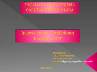 DECANATO DE INGENIERÍA
CABUDARE ESTADO LARA
Inspección de Condiciones
Inseguras UFT
Participante:
T.S.U. Víctor Sánchez
C.I. V-15.262.126
Materia: Higiene y Seguridad Industrial
Junio 2015
 