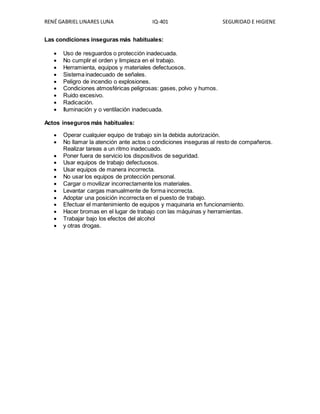 RENÉ GABRIEL LINARES LUNA IQ-401 SEGURIDAD E HIGIENE
Las condiciones inseguras más habituales:
 Uso de resguardos o protección inadecuada.
 No cumplir el orden y limpieza en el trabajo.
 Herramienta, equipos y materiales defectuosos.
 Sistema inadecuado de señales.
 Peligro de incendio o explosiones.
 Condiciones atmosféricas peligrosas: gases, polvo y humos.
 Ruido excesivo.
 Radicación.
 Iluminación y o ventilación inadecuada.
Actos inseguros más habituales:
 Operar cualquier equipo de trabajo sin la debida autorización.
 No llamar la atención ante actos o condiciones inseguras al resto de compañeros.
Realizar tareas a un ritmo inadecuado.
 Poner fuera de servicio los dispositivos de seguridad.
 Usar equipos de trabajo defectuosos.
 Usar equipos de manera incorrecta.
 No usar los equipos de protección personal.
 Cargar o movilizar incorrectamente los materiales.
 Levantar cargas manualmente de forma incorrecta.
 Adoptar una posición incorrecta en el puesto de trabajo.
 Efectuar el mantenimiento de equipos y maquinaria en funcionamiento.
 Hacer bromas en el lugar de trabajo con las máquinas y herramientas.
 Trabajar bajo los efectos del alcohol
 y otras drogas.
 