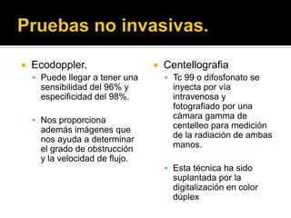   Ecodoppler.                     Centellografia
     Puede llegar a tener una        Tc 99 o difosfonato se
      sensibilidad del 96% y           inyecta por vía
      especificidad del 98%.           intravenosa y
                                       fotografiado por una
     Nos proporciona
                                       cámara gamma de
      además imágenes que              centelleo para medición
      nos ayuda a determinar           de la radiación de ambas
      el grado de obstrucción          manos.
      y la velocidad de flujo.
                                      Esta técnica ha sido
                                       suplantada por la
                                       digitalización en color
                                       dúplex
 