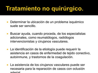    Determinar la ubicación de un problema isquémico
    suele ser sencillo.

   Buscar ayuda, cuando proceda, de los especialistas
    adicionales, como reumatólogos, radiólogos
    intervencionistas y cirujanos vasculares.

   La identificación de la etiología puede requerir la
    asistencia en casos de enfermedad de tejido conectivo,
    autoinmune, y trastornos de la coagulación.

   La asistencia de los cirujanos vasculares puede ser
    necesaria para la reparación de casos con oclusión
 