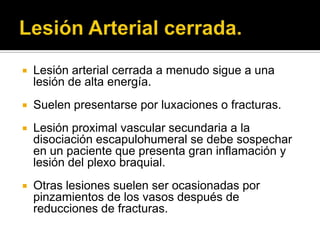    Lesión arterial cerrada a menudo sigue a una
    lesión de alta energía.
   Suelen presentarse por luxaciones o fracturas.
   Lesión proximal vascular secundaria a la
    disociación escapulohumeral se debe sospechar
    en un paciente que presenta gran inflamación y
    lesión del plexo braquial.
   Otras lesiones suelen ser ocasionadas por
    pinzamientos de los vasos después de
    reducciones de fracturas.
 