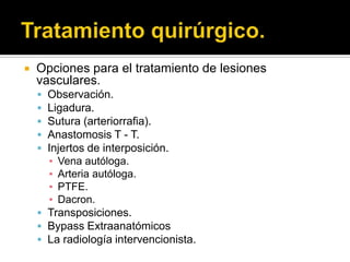   Opciones para el tratamiento de lesiones
    vasculares.
     Observación.
     Ligadura.
     Sutura (arteriorrafia).
     Anastomosis T - T.
     Injertos de interposición.
      ▪ Vena autóloga.
      ▪ Arteria autóloga.
      ▪ PTFE.
      ▪ Dacron.
     Transposiciones.
     Bypass Extraanatómicos
     La radiología intervencionista.
 