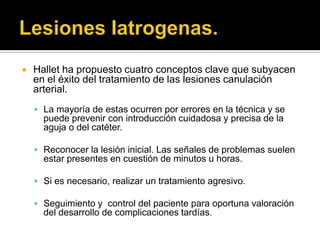    Hallet ha propuesto cuatro conceptos clave que subyacen
    en el éxito del tratamiento de las lesiones canulación
    arterial.
     La mayoría de estas ocurren por errores en la técnica y se
      puede prevenir con introducción cuidadosa y precisa de la
      aguja o del catéter.

     Reconocer la lesión inicial. Las señales de problemas suelen
      estar presentes en cuestión de minutos u horas.

     Si es necesario, realizar un tratamiento agresivo.

     Seguimiento y control del paciente para oportuna valoración
      del desarrollo de complicaciones tardías.
 