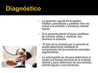    La aparición aguda de la palidez,
    frialdad, parestesias y parálisis rara vez
    indica una embolia o trombosis arterial
    aguda.
   Si el paciente pierde el pulso periférico
    de manera súbita y reciente, eso
    favorece la embolia.
    El sitio de la embolia por lo general se
    puede determinar mediante la
    comparación de las presiones arteriales
    segmentarias.
   La arteriografía es útil para determinar si
    existe una fuente proximal de la embolia
    arterial y para diferenciar de una embolia
    arterial aguda o una trombosis.
 