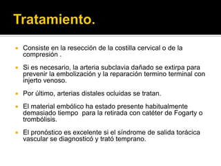    Consiste en la resección de la costilla cervical o de la
    compresión .
   Si es necesario, la arteria subclavia dañado se extirpa para
    prevenir la embolización y la reparación termino terminal con
    injerto venoso.
   Por último, arterias distales ocluidas se tratan.
   El material embólico ha estado presente habitualmente
    demasiado tiempo para la retirada con catéter de Fogarty o
    trombólisis.
   El pronóstico es excelente si el síndrome de salida torácica
    vascular se diagnosticó y trató temprano.
 