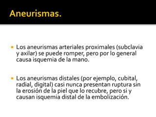    Los aneurismas arteriales proximales (subclavia
    y axilar) se puede romper, pero por lo general
    causa isquemia de la mano.

   Los aneurismas distales (por ejemplo, cubital,
    radial, digital) casi nunca presentan ruptura sin
    la erosión de la piel que lo recubre, pero si y
    causan isquemia distal de la embolización.
 