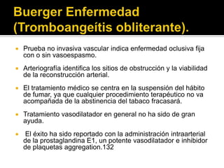    Prueba no invasiva vascular indica enfermedad oclusiva fija
    con o sin vasoespasmo.
   Arteriografía identifica los sitios de obstrucción y la viabilidad
    de la reconstrucción arterial.
   El tratamiento médico se centra en la suspensión del hábito
    de fumar, ya que cualquier procedimiento terapéutico no va
    acompañada de la abstinencia del tabaco fracasará.
   Tratamiento vasodilatador en general no ha sido de gran
    ayuda.
   El éxito ha sido reportado con la administración intraarterial
    de la prostaglandina E1, un potente vasodilatador e inhibidor
    de plaquetas aggregation.132
 
