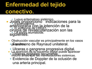  Lupus eritematoso sistémico.
       Jones proporcionó indicaciones para la
          Esclerodermia.
        arteriografía con la intención de la
          El síndrome de CREST.
        cirugía de revascularización son las
          La artritis reumatoide.
        siguientes:
         Obstrucción vascular es principalmente en los vasos
         pequeños.
           Fenómeno de Raynaud unilateral.
      Ulceras o gangrena progresiva digital.
     La aparición de la isquemia digital puede aparecer
      mucho antes que las manifestaciones sistémicas.
       Ulceras digitales recurrente.
      Evidencia de Doppler de la oclusión de
          una arteria principal.
 