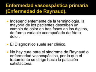    Independientemente de la terminología, la
    mayoría de los pacientes describen un
    cambio de color en tres fases en los dígitos,
    de forma variable acompañado de frío o
    dolor.
   El Diagnostico suele ser clínico.
   No hay cura para el síndrome de Raynaud o
    enfermedad vasoespástica, por lo que el
    tratamiento se dirige hacia la paliación
    satisfactoria.
 