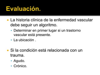    La historia clínica de la enfermedad vascular
    debe seguir un algoritmo.
     Determinar en primer lugar si un trastorno
      vascular está presente.
     La ubicación .


   Si la condición está relacionada con un
    trauma.
     Agudo.
     Crónico.
 