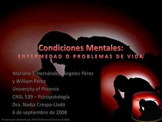 CondicionesMentales:ENFERMEDAD O PROBLEMAS DE VIDA Mariana T. Hernández, Angeles Pérez y William Pérez University of Phoenix CNSL 539 – Psicopatología Dra. NadjaCrespo-Lladó 6 de septiembre de 2008 
