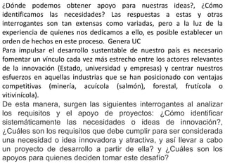 ¿Dónde podemos obtener apoyo para nuestras ideas?, ¿Cómo
identificamos las necesidades? Las respuestas a estas y otras
interrogantes son tan extensas como variadas, pero a la luz de la
experiencia de quienes nos dedicamos a ello, es posible establecer un
orden de hechos en este proceso. Genera UC
Para impulsar el desarrollo sustentable de nuestro país es necesario
fomentar un vínculo cada vez más estrecho entre los actores relevantes
de la innovación (Estado, universidad y empresas) y centrar nuestros
esfuerzos en aquellas industrias que se han posicionado con ventajas
competitivas (minería, acuícola (salmón), forestal, frutícola o
vitivinícola).
De esta manera, surgen las siguientes interrogantes al analizar
los requisitos y el apoyo de proyectos: ¿Cómo identificar
sistemáticamente las necesidades o ideas de innovación?,
¿Cuáles son los requisitos que debe cumplir para ser considerada
una necesidad o idea innovadora y atractiva, y así llevar a cabo
un proyecto de desarrollo a partir de ella? y ¿Cuáles son los
apoyos para quienes deciden tomar este desafío?
 
