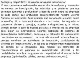 Consejos y diagnósticos: pasos necesarios para la innovación
Primero, es necesario desarrollar los vínculos de confianza y redes entre
los centros de investigación, las industrias y el gobierno, que nos
permitan aumentar y profundizar la base de unión entre las empresas
de cada sector, que profundice consistentemente nuestro Sistema
Nacional de Innovación. Cabe destacar que en todos los estudios sobre
innovación, dicha base está vinculada a las redes. Lo segundo es
conocerse, abrirse a consejos, acceder a diagnósticos y, al mismo
tiempo, sentar la base de buenas prácticas al interior de las empresas
para alojar las innovaciones. Estamos hablando de sistemas de
administración participativos, en los que se estimulen las nuevas ideas
centrándose en las personas. Un paso más avanzado es establecer un
proceso continuo de actividades de innovación, participando de
sistemas de “extensionismo”, en los que se implementan metodologías
de gestión de la innovación, para mejorar los elementos de
reconocimiento de palancas de competitividad (drivers), y las
posibilidades de aplicar programas de competitividad al interior de las
empresas (optimización, calidad, proceso de innovación, etc.).
 