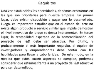 Requisitos
Una vez establecidas las necesidades, debemos centrarnos en
las que son prioritarias para nuestra empresa. En primer
lugar, debe existir disposición a pagar por lo desarrollado.
Luego, es importante estudiar que en el estado del arte no
exista algún producto o servicio similar que impida demostrar
el nivel innovativo de lo que se desea implementar. En tercer
lugar, la rentabilidad esperada de la comercialización del
proyecto de I&D debe ser atractiva. Por último, y
probablemente el más importante requisito, el equipo de
investigadores y emprendedores debe contar con las
habilidades para llevar a cabo la idea. De este modo, en la
medida que estos cuatro aspectos se cumplen, podemos
considerar que estamos frente a un proyecto de I&D atractivo
para ser desarrollado.
 