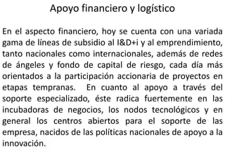 Apoyo financiero y logístico
En el aspecto financiero, hoy se cuenta con una variada
gama de líneas de subsidio al I&D+i y al emprendimiento,
tanto nacionales como internacionales, además de redes
de ángeles y fondo de capital de riesgo, cada día más
orientados a la participación accionaria de proyectos en
etapas tempranas. En cuanto al apoyo a través del
soporte especializado, éste radica fuertemente en las
incubadoras de negocios, los nodos tecnológicos y en
general los centros abiertos para el soporte de las
empresa, nacidos de las políticas nacionales de apoyo a la
innovación.
 
