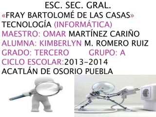 ESC. SEC. GRAL.
«FRAY BARTOLOMÉ DE LAS CASAS»
TECNOLOGÍA (INFORMÁTICA)
MAESTRO: OMAR MARTÍNEZ CARIÑO
ALUMNA: KIMBERLYN M. ROMERO RUIZ
GRADO: TERCERO GRUPO: A
CICLO ESCOLAR:2013-2014
ACATLÁN DE OSORIO PUEBLA
 