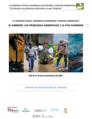 Auspiciadores:
III CONGRESO VIRTUAL DESARROLLO SUSTENTABLE y DESAFÍOS AMBIENTALES
“El Ambiente, los problemas ambientales y la pos- Pandemia”
1
III CONGRESO VIRTUAL “DESARROLLO SUSTENTABLE Y DESAFÍOS AMBIENTALES”
EL AMBIENTE, LOS PROBLEMAS AMBIENTALES Y LA POS-PANDEMIA
Del 8 al 18 de noviembre de 2021
NORMAS DE PRESENTACIÓN DE TRABAJOS
 