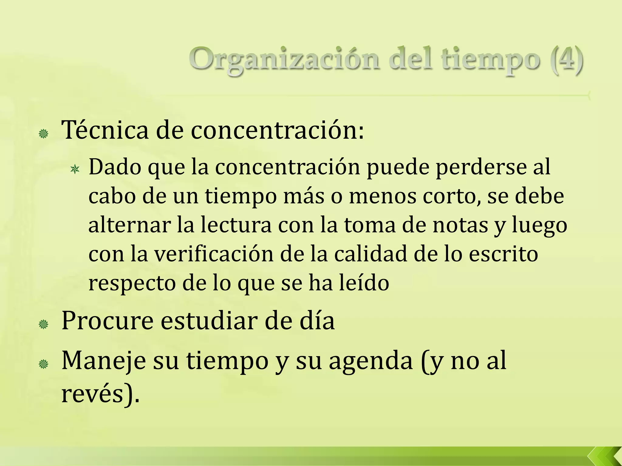  Técnica de concentración:
 Dado que la concentración puede perderse al
cabo de un tiempo más o menos corto, se debe
alternar la lectura con la toma de notas y luego
con la verificación de la calidad de lo escrito
respecto de lo que se ha leído
 Procure estudiar de día
 Maneje su tiempo y su agenda (y no al
revés).
 