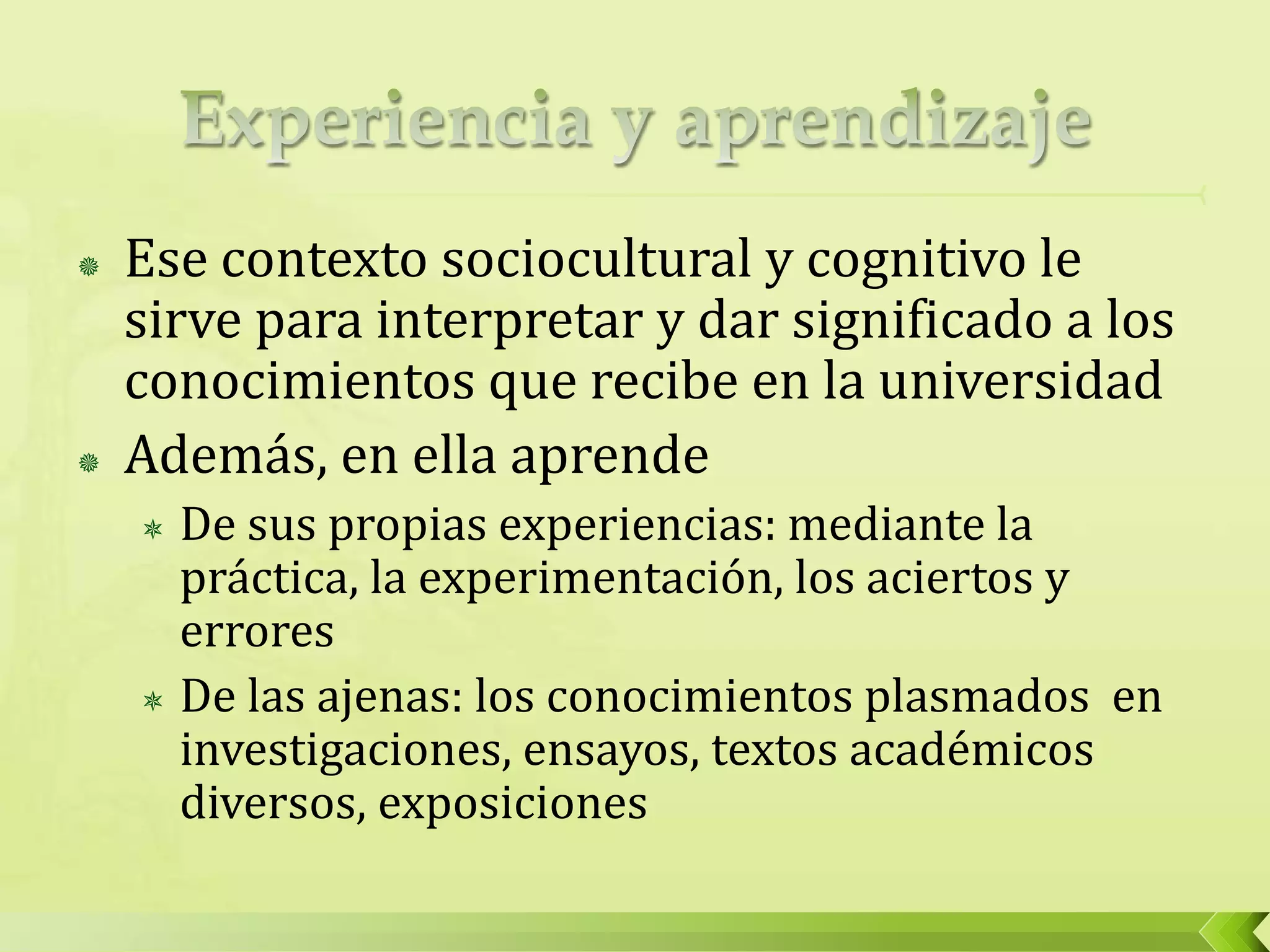  Ese contexto sociocultural y cognitivo le
sirve para interpretar y dar significado a los
conocimientos que recibe en la universidad
 Además, en ella aprende
 De sus propias experiencias: mediante la
práctica, la experimentación, los aciertos y
errores
 De las ajenas: los conocimientos plasmados en
investigaciones, ensayos, textos académicos
diversos, exposiciones
 