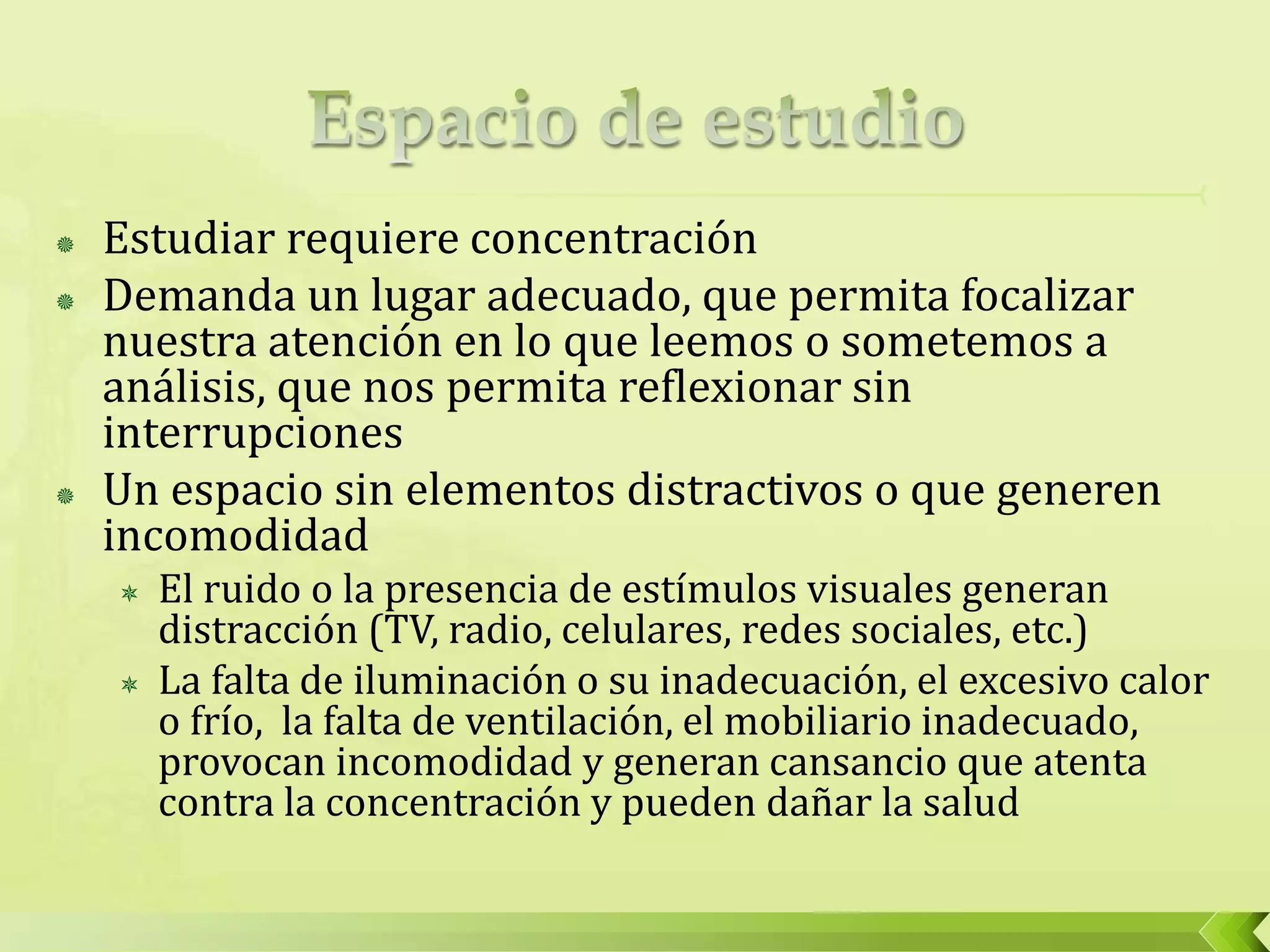  Estudiar requiere concentración
 Demanda un lugar adecuado, que permita focalizar
nuestra atención en lo que leemos o sometemos a
análisis, que nos permita reflexionar sin
interrupciones
 Un espacio sin elementos distractivos o que generen
incomodidad
 El ruido o la presencia de estímulos visuales generan
distracción (TV, radio, celulares, redes sociales, etc.)
 La falta de iluminación o su inadecuación, el excesivo calor
o frío, la falta de ventilación, el mobiliario inadecuado,
provocan incomodidad y generan cansancio que atenta
contra la concentración y pueden dañar la salud
 